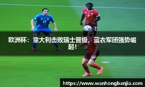 欧洲杯：意大利击败瑞士晋级，蓝衣军团强势崛起！